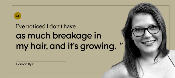 “I’ve noticed I don’t have as much breakage in my hair, and it’s growing.” — Hannah Byrd