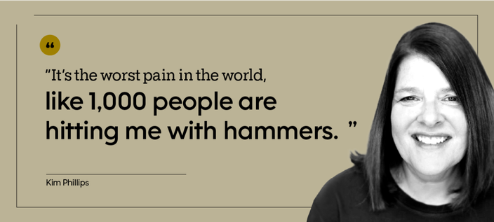 “It’s the worst pain in the world, like 1,000 people are hitting me with hammers.” — Kim Phillips