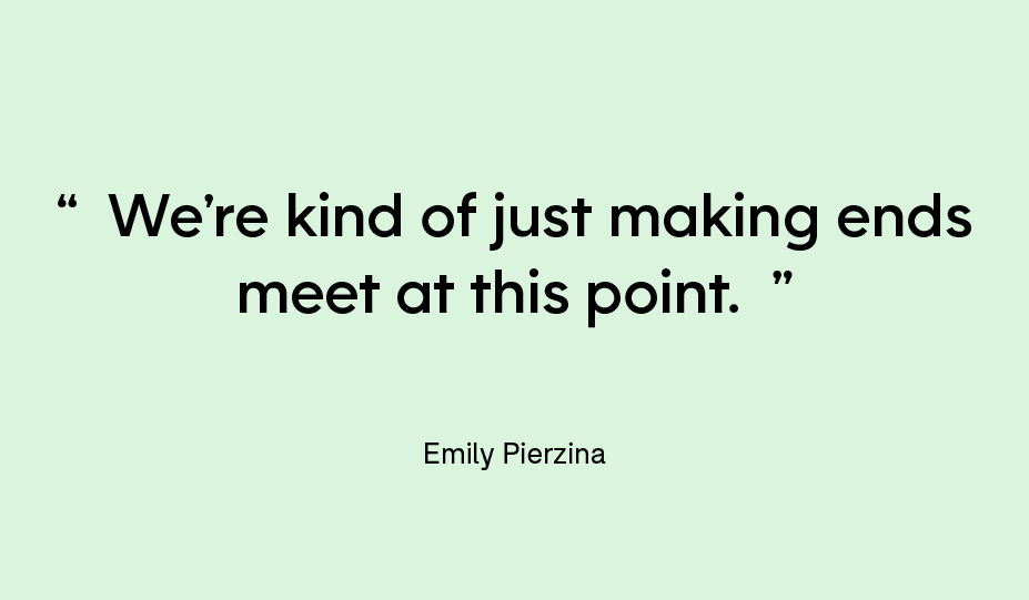 “We’re kind of just making ends meet at this point.” — Emily Pierzina