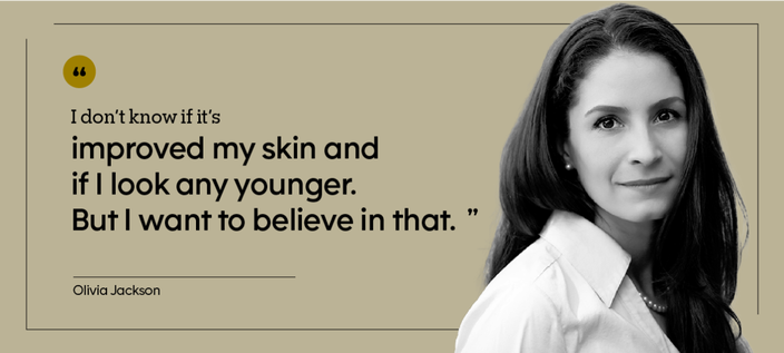 “I don’t know if it’s improved my skin and if I look any younger. But I want to believe in that.” — Olivia Jackson