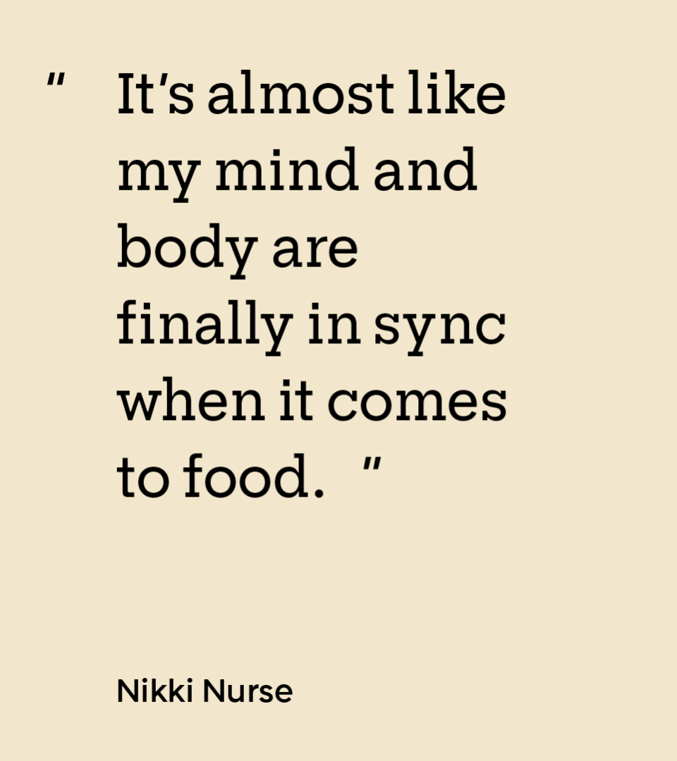 “It’s almost like my mind and body are finally in sync when it comes to food.” — Nikki Nurse