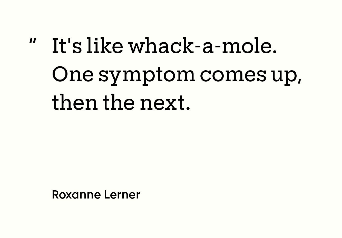“It's like whack-a-mole. One symptom comes up, then the next. -Roxanne Lerner"