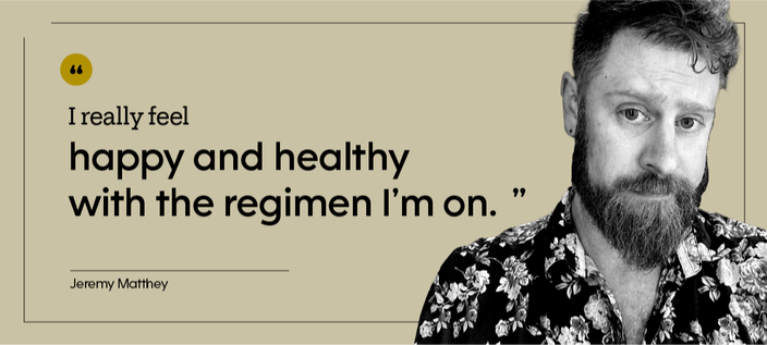 “I really feel happy and healthy with the regimen I’m on.” — Jeremy Matthey