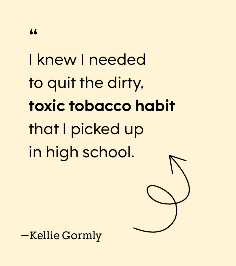 “I knew I needed to quit the dirty, toxic tobacco habit that I picked up in high school.” — Kellie Gormly