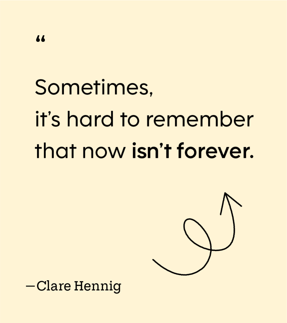 “Sometimes, it’s hard to remember that now isn’t forever.” — Clare Hennig
Clare Hennig is pictured in a headshot.
