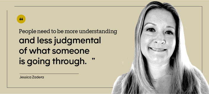 “People need to be more understanding and less judgmental of what someone is going through.” — Jessica Zadera
