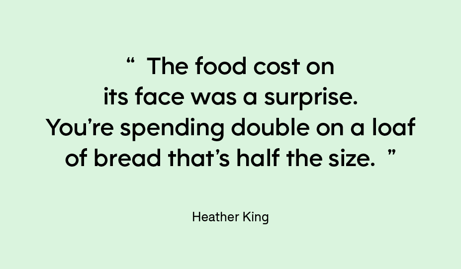 The food cost on its face was a surprise. You’re spending double on a loaf of bread that’s half the size. — Heather King