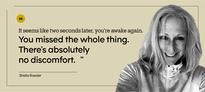 “It seems like two seconds later, you’re awake again. You missed the whole thing. There’s absolutely no discomfort.” — Sheila Roesler