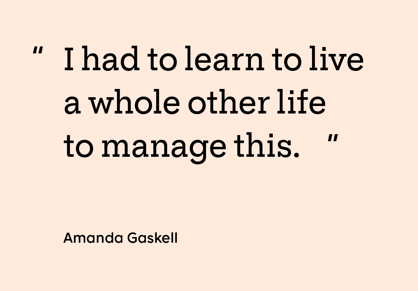 Quote by Amanda Gaskell: “I had to learn to live a whole other life to manage this.”