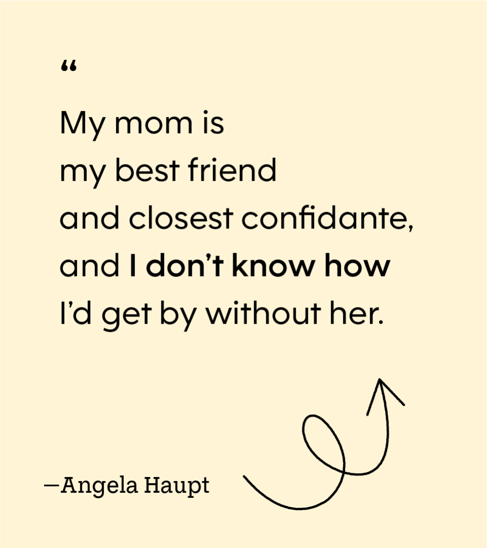“My mom is my best friend and closest confidante, and I don’t know how I’d get by without her.” — Angela Haupt