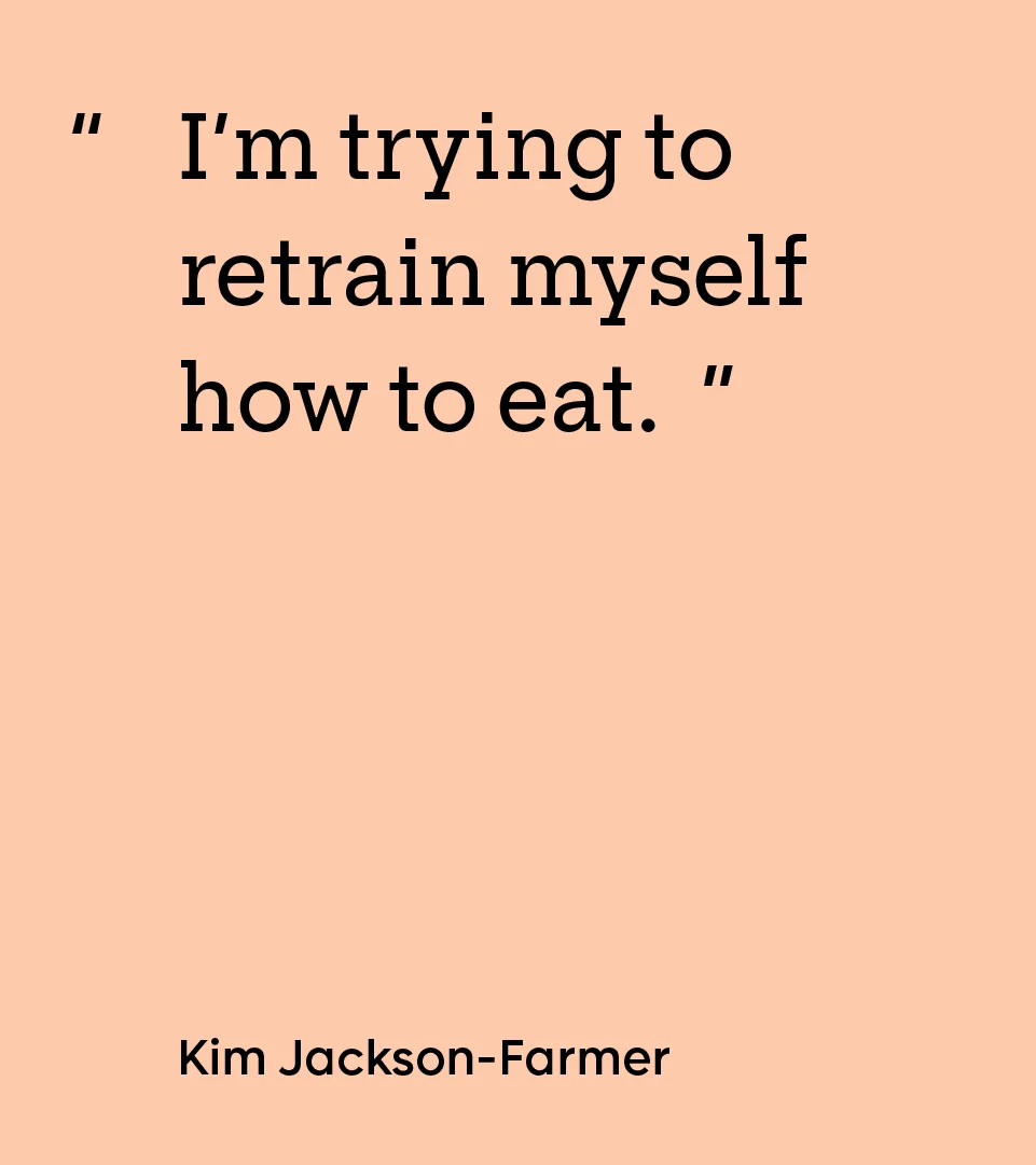 “I’m trying to retrain myself how to eat.” — Kim Jackson-Farmer