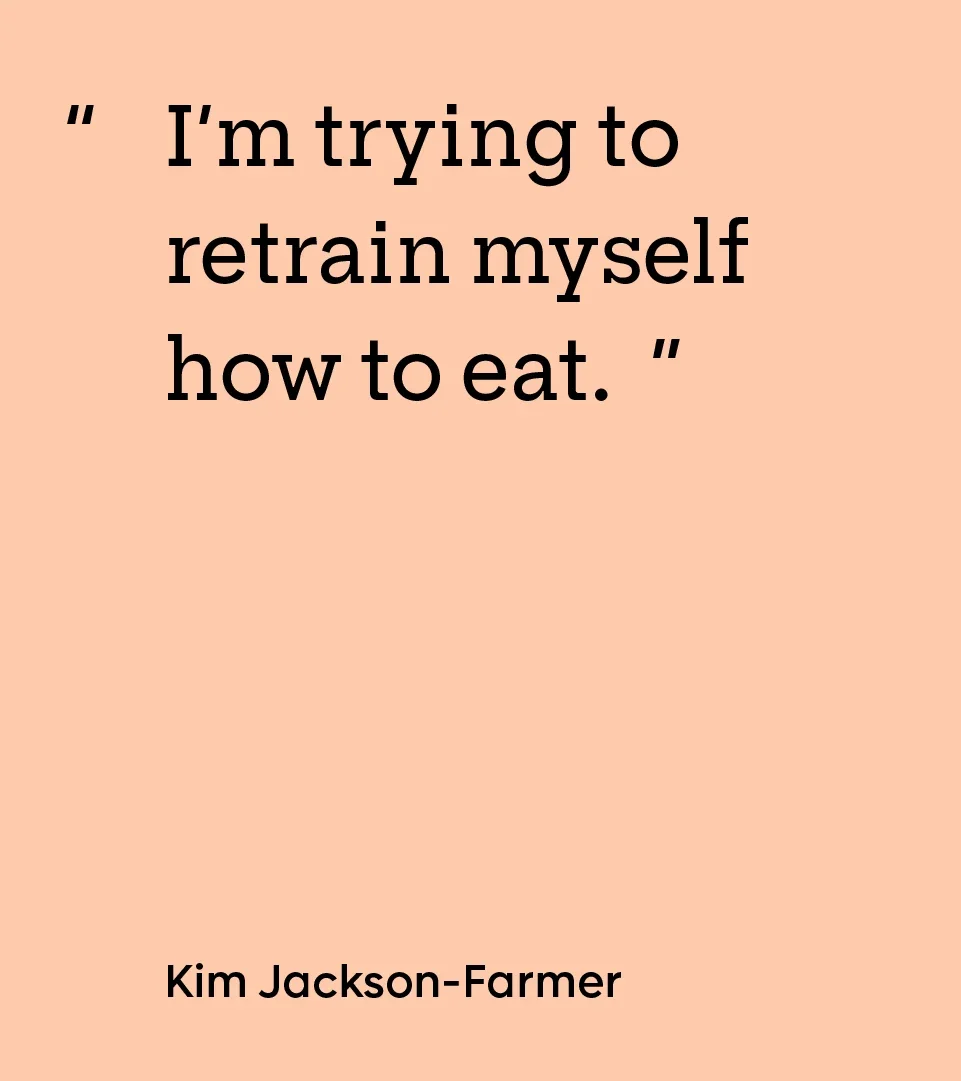 “I’m trying to retrain myself how to eat.” — Kim Jackson-Farmer