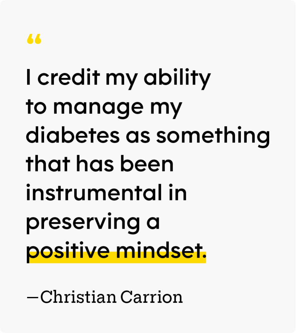 “I credit my ability to manage my diabetes as something that has been instrumental in preserving a positive mindset.” — Christian Carrion