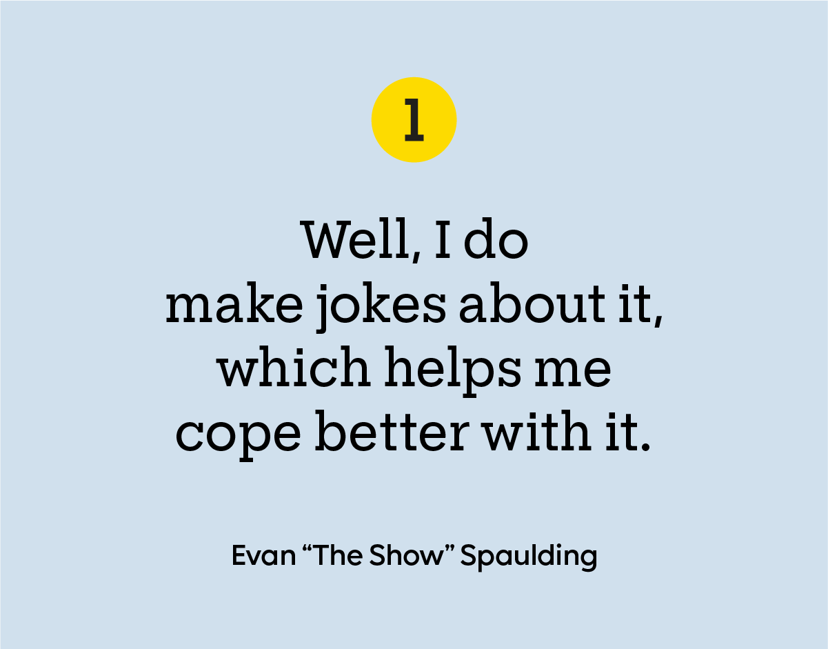 “Well, I do make jokes about it, which helps me cope better with it.” - Evan "The Show" Spaulding.