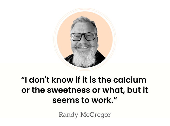 “I don’t know if it is the calcium or the sweetness or what, but it seems to work.” — Randy McGregor