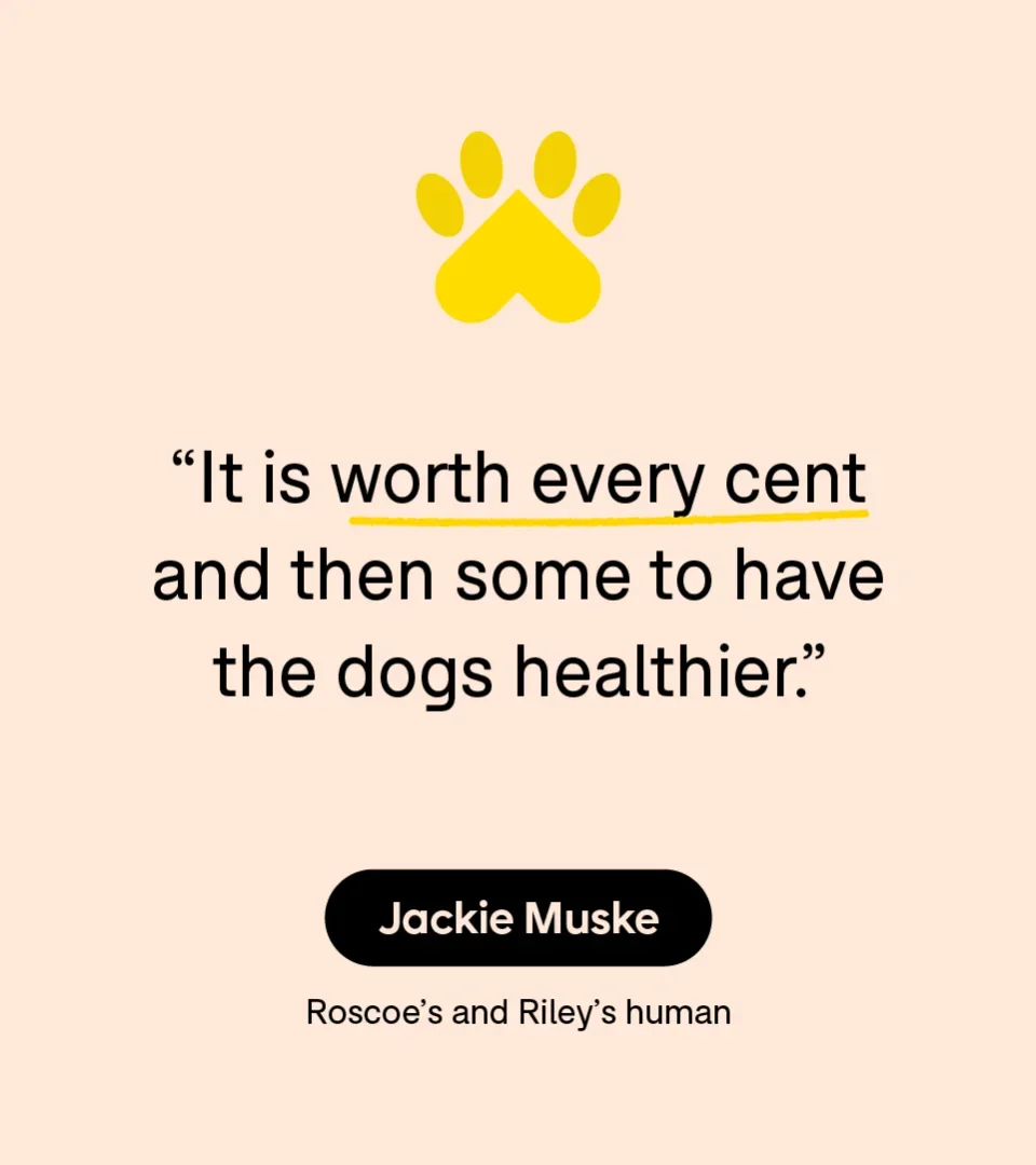 “It is worth every cent and then some to have the dogs healthier.” — Jackie Muske, Roscoe’s and Riley’s human