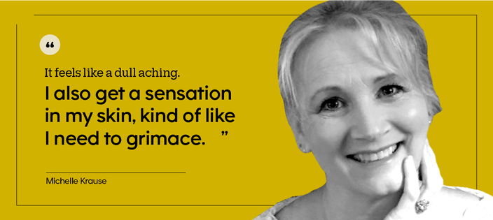 “It feels like a dull aching. I also get a sensation in my skin, kind of like I need to grimace.” — Michelle Krause