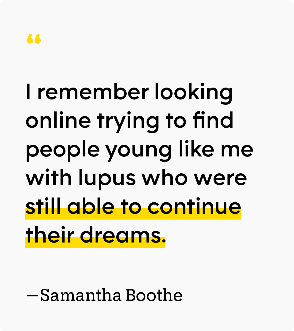 “I remember looking online trying to find people young like me with lupus who were still able to continue their dreams.” — Samantha Boothe
