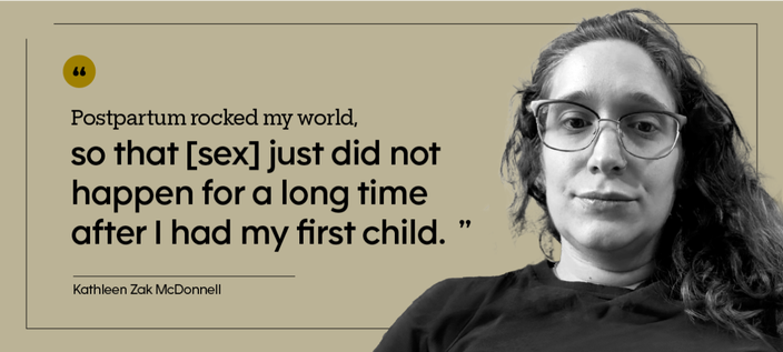 “Postpartum rocked my world, so that [sex] just did not happen for a long time after I had my first child.” — Kathleen Zak McDonnell