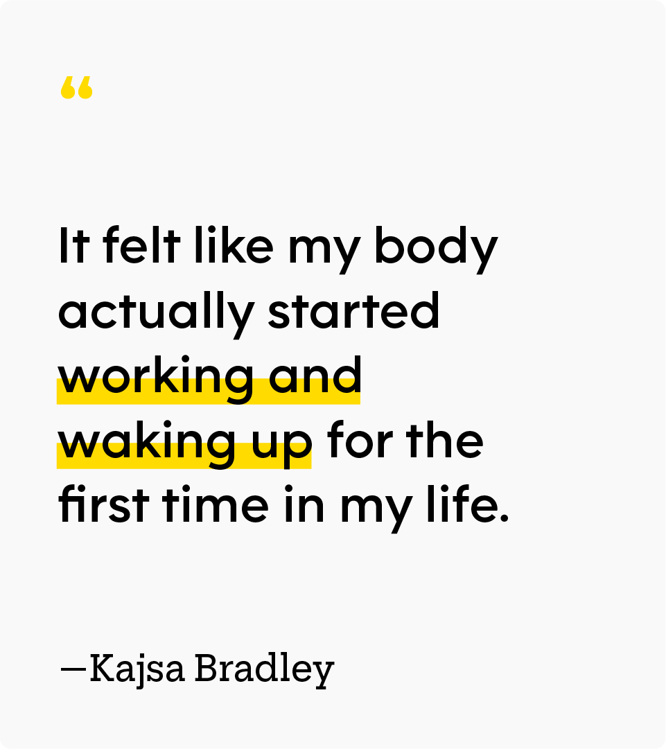 “It felt like my body actually started working and waking up for the first time in my life.” — Kajsa Bradley