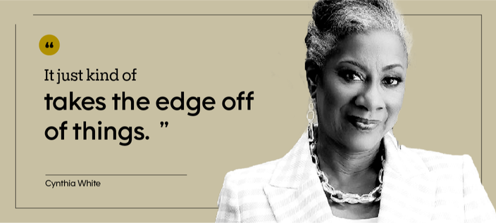 “It just kind of takes the edge off of things.” — Cynthia White