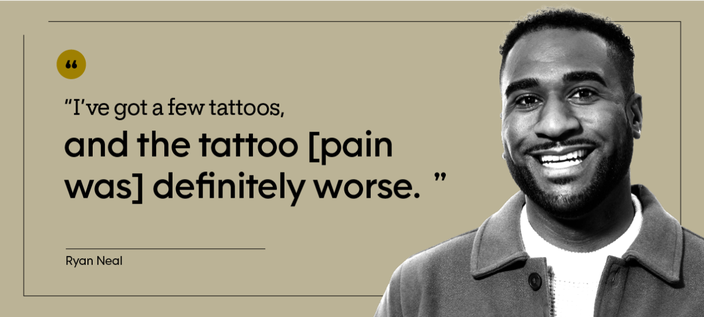 “I’ve got a few tattoos, and the tattoo [pain was] definitely worse.” — Ryan Neal