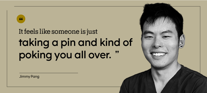 “It feels like someone is just taking a pin and kind of poking you all over.” — Jimmy Pang
