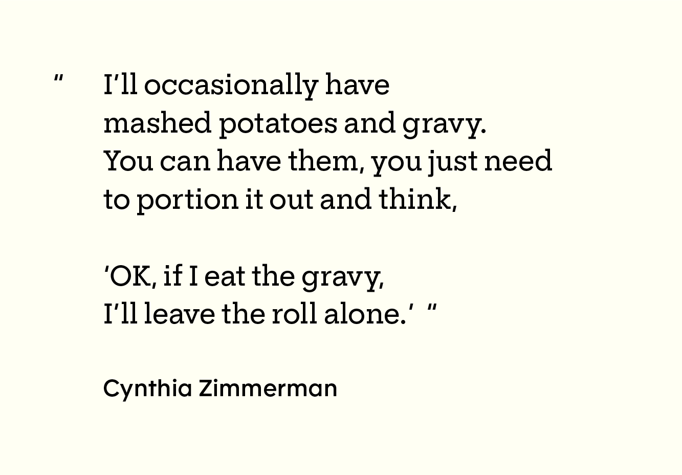 Quote by Cynthia Zimmerman: “I’ll occasionally have mashed potatoes and gravy. You can have them, you just need to portion it out and think, ‘OK, if I eat the gravy, I’ll leave the roll alone.’”