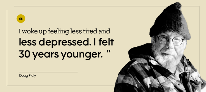 “I woke up feeling less tired and less depressed. I felt 30 years younger.” — Doug Fiely