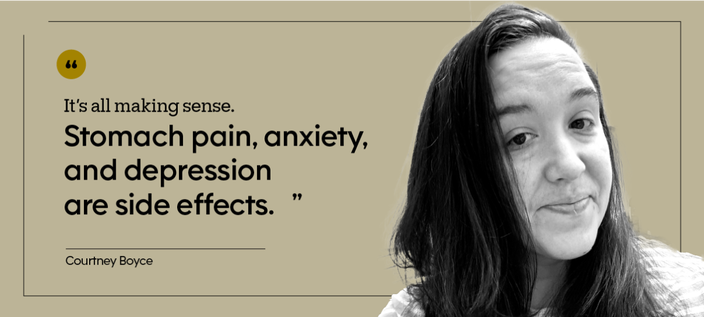 “It’s all making sense. Stomach pain, anxiety, and depression are side effects.” — Courtney Boyce