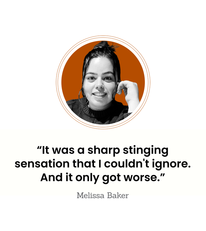 Melissa Baker is pictured in a headshot, next to the quote: “It was a sharp stinging sensation that I couldn't ignore. And it only got worse.”