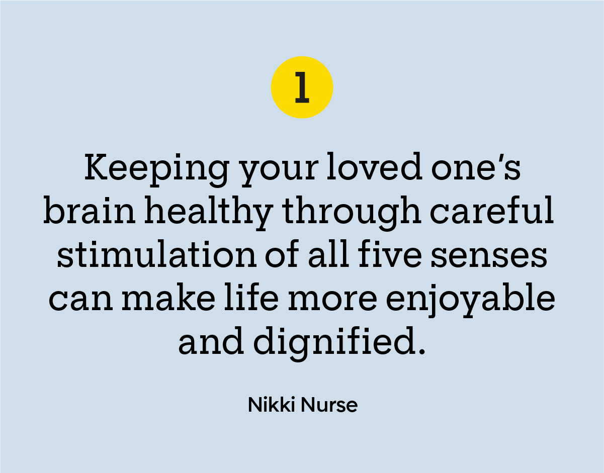 “Keeping your loved one’s brain healthy through careful stimulation of all five senses can make life more enjoyable and dignified.” — Nikki Nurse