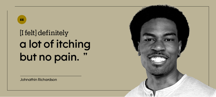 “[I felt] definitely a lot of itching but no pain.” — Johnathin Richardson