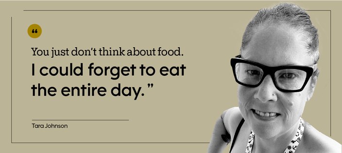 “You just don’t think about food. I could forget to eat the entire day.” — Tara Johnson