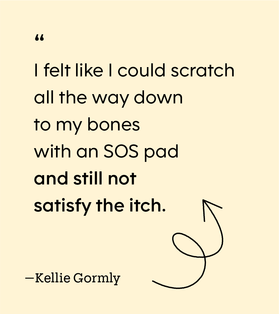 “I felt like I could scratch all the way down to my bones with an SOS pad and still not satisfy the itch.” — Kellie Gormly