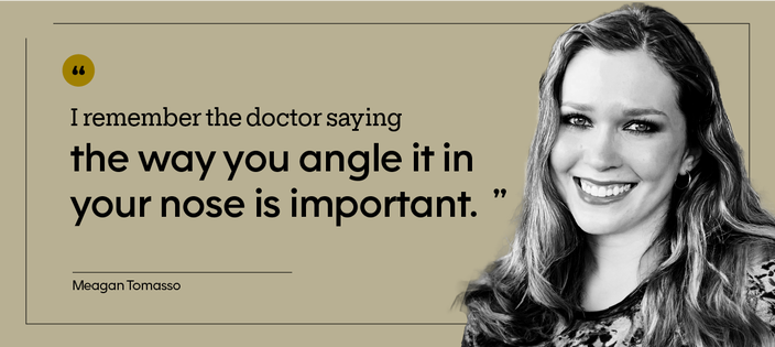 “I remember the doctor saying the way you angle it in your nose is important.” — Meagan Tomasso
