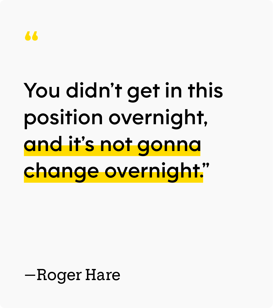 Quote reading “You didn’t get in this position overnight, and it’s not gonna change overnight.” — Roger Hare