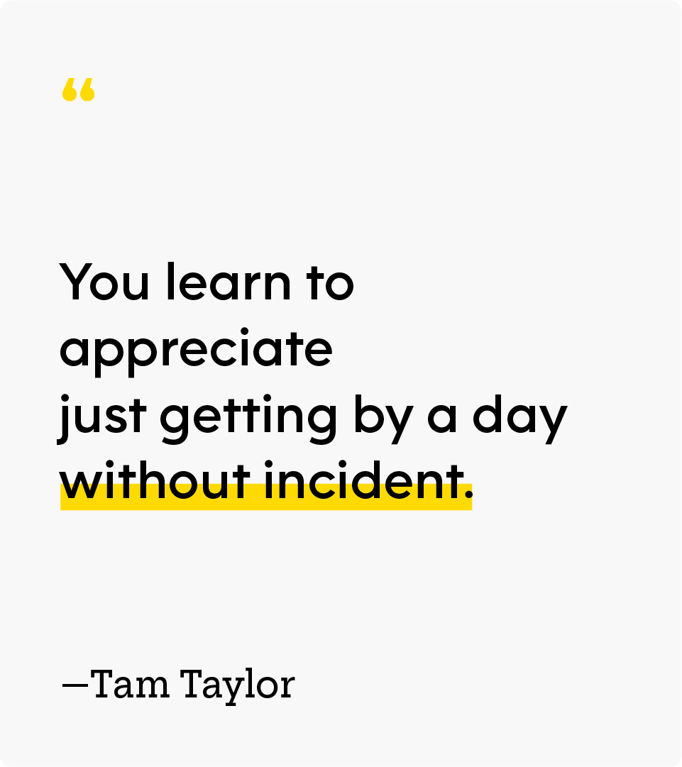 “You learn to appreciate just getting by a day without incident.” — Tam Taylor