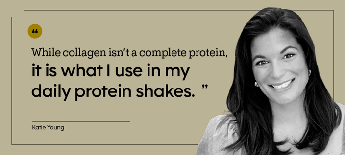 “While collagen isn’t a complete protein, it is what I use in my daily protein shakes.” — Katie Young