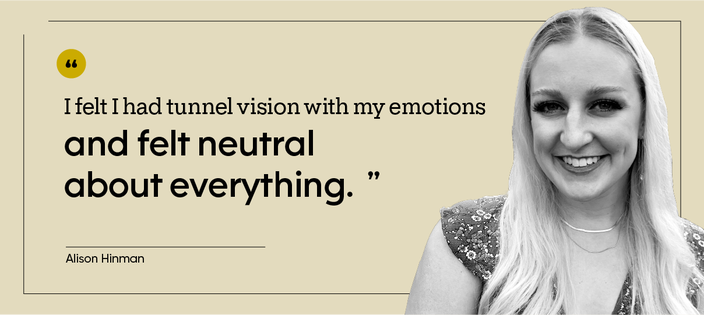 “I felt I had tunnel vision with my emotions and felt neutral about everything.” — Alison Hinman