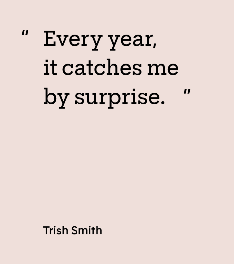 “Every year, it catches me by surprise.” — Trish Smith