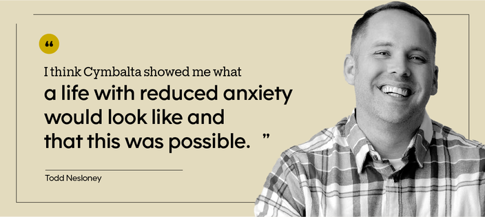 “I think Cymbalta showed me what a life with reduced anxiety would look like and that this was possible.” — Todd Nesloney