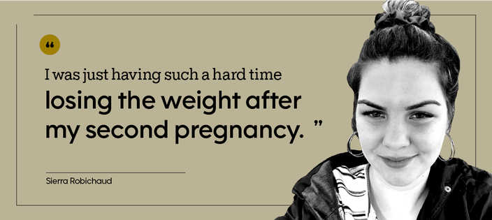 “I was just having such a hard time losing the weight after my second pregnancy.” — Sierra Robichaud