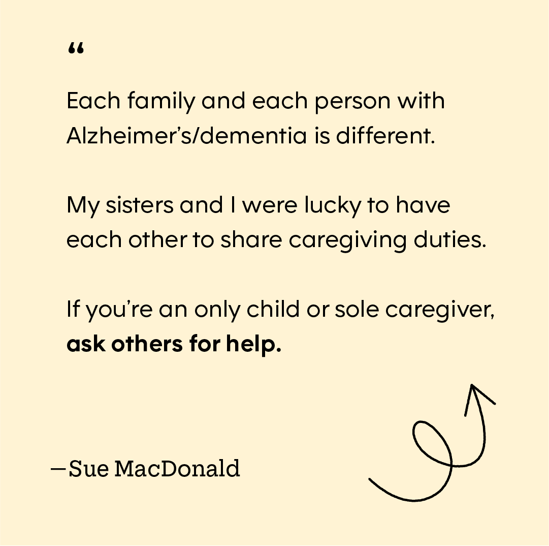 "“Each family and each person with Alzheimer’s/dementia is different. My sisters and I were lucky to have each other to share caregiving duties. If you’re an only child or sole caregiver, ask others for help.”
Sue MacDonald"
