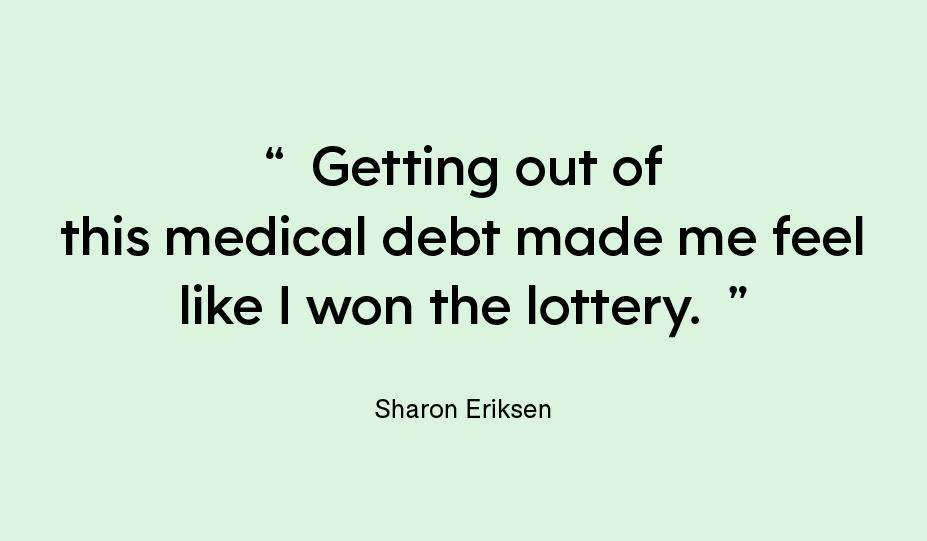 “Getting out of this medical debt made me feel like I won the lottery.” — Sharon Eriksen