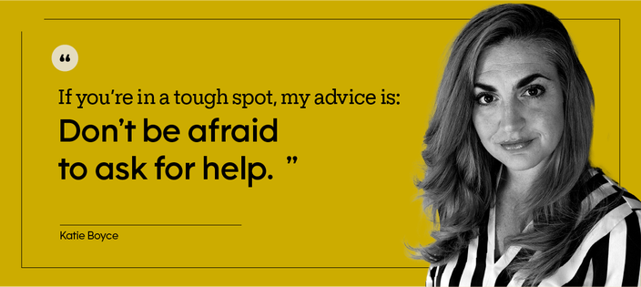 If you’re in a tough spot, my advice is: Don’t be afraid to ask for help.” — Katie Boyce