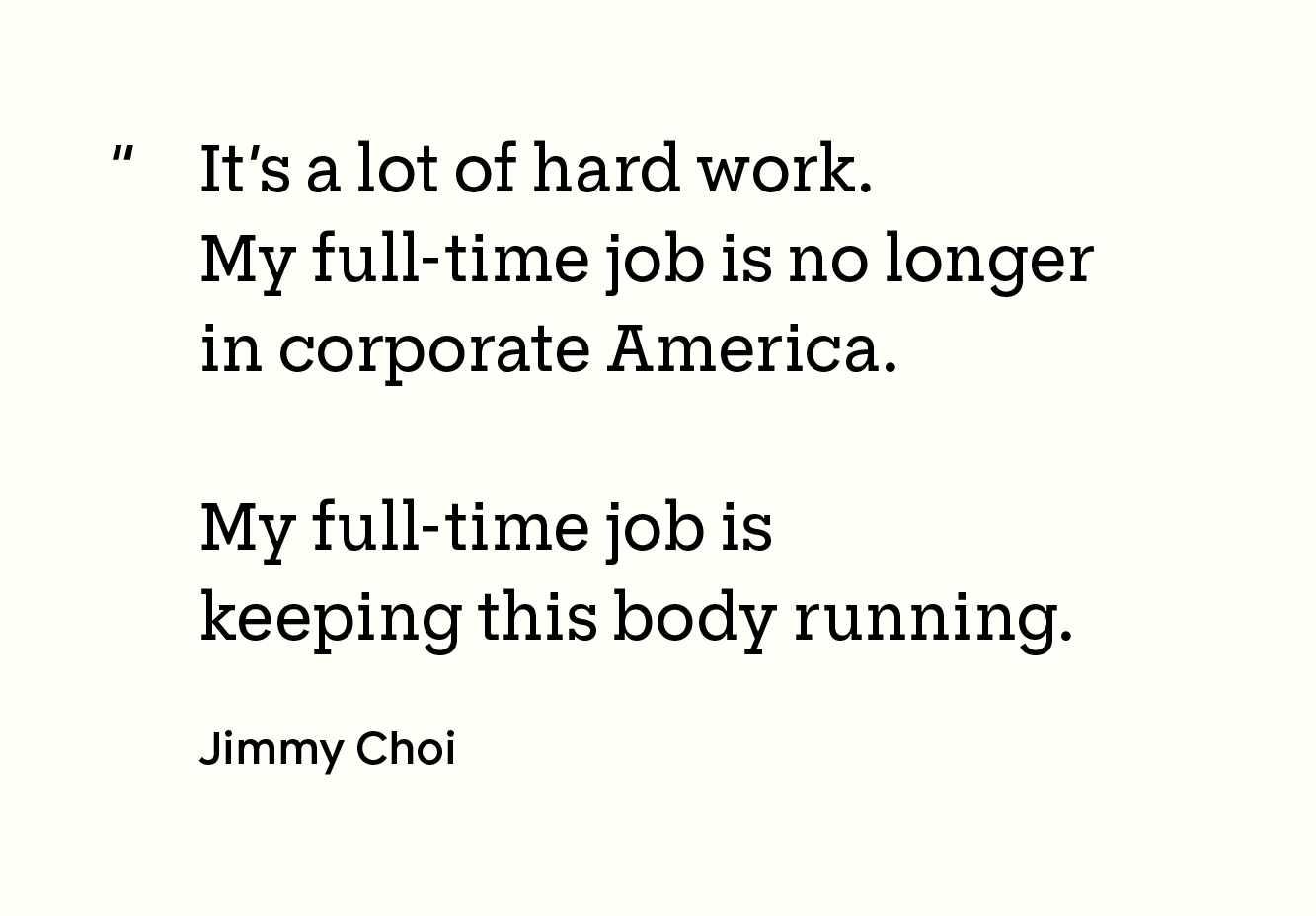 “It’s a lot of hard work. My full-time job is no longer in corporate America. My full-time job is keeping this body running.”
