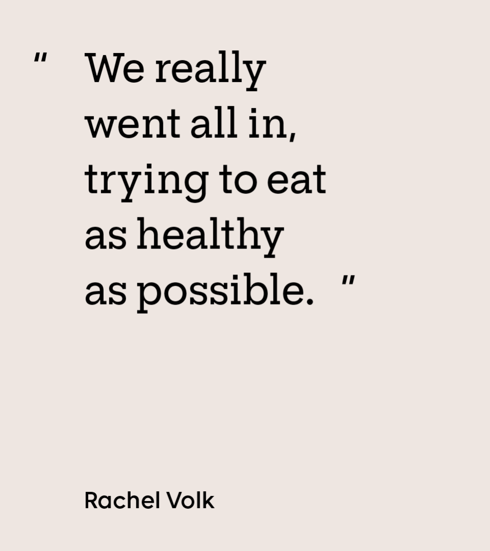“We really went all in, trying to eat as healthy as possible.” — Rachel Volk