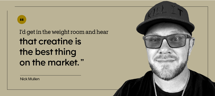 “I’d get in the weight room and hear that creatine is the best thing on the market.” — Nick Mullen