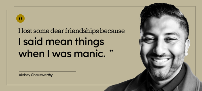 “I lost some dear friendships because I said mean things when I was manic.” — Akshay Chakravarthy
